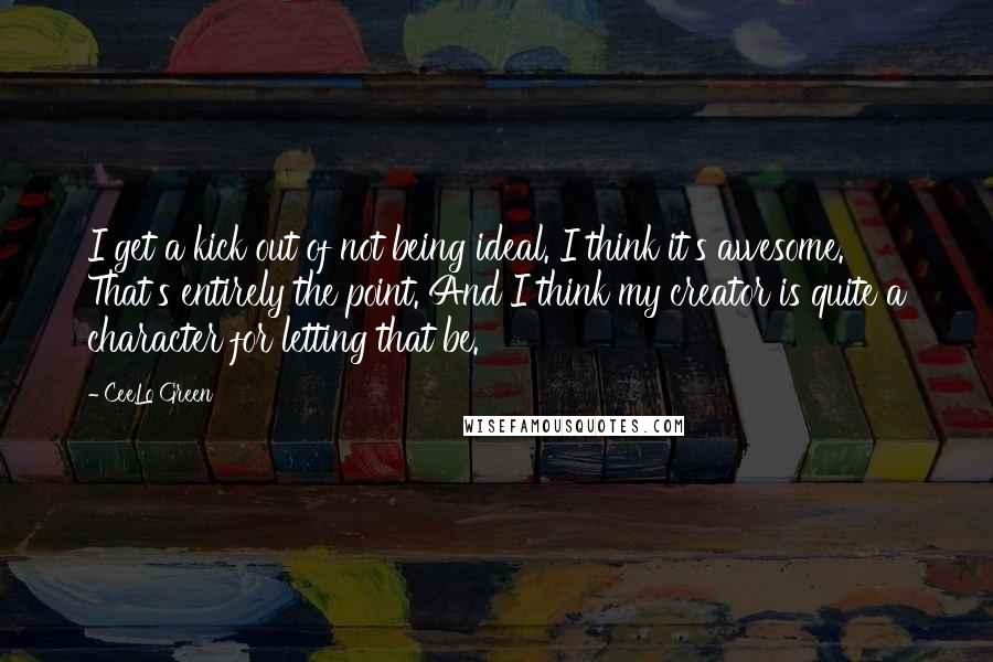 CeeLo Green quotes: I get a kick out of not being ideal. I think it's awesome. That's entirely the point. And I think my creator is quite a character for letting that be.