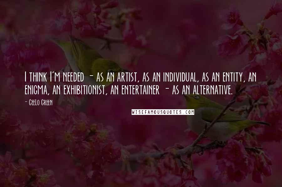 CeeLo Green quotes: I think I'm needed - as an artist, as an individual, as an entity, an enigma, an exhibitionist, an entertainer - as an alternative.