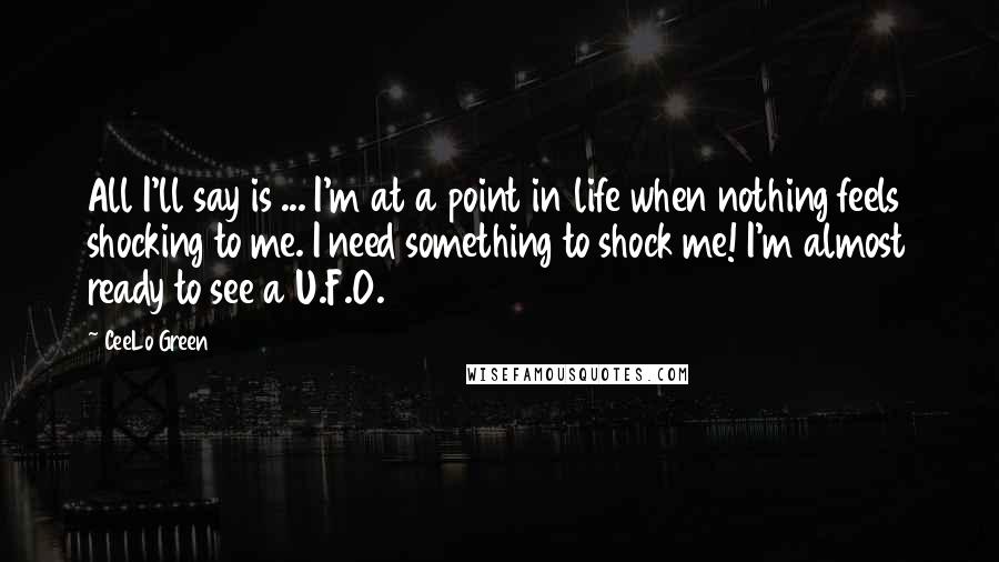 CeeLo Green quotes: All I'll say is ... I'm at a point in life when nothing feels shocking to me. I need something to shock me! I'm almost ready to see a U.F.O. CeeLo Green quotes: All I'll say is ... I'm at a point in life when nothing feels shocking to me. I need something to shock me! I'm almost ready to see a U.F.O.