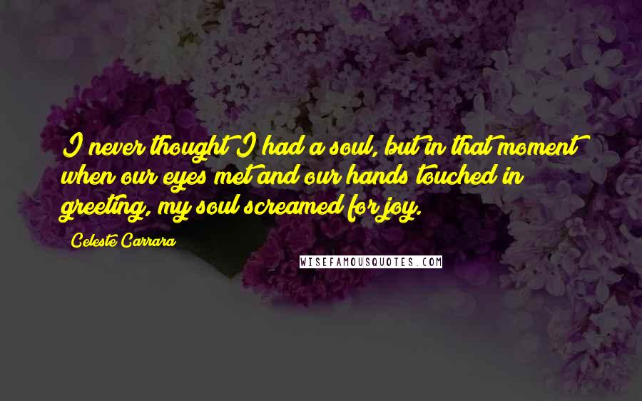 Celeste Carrara quotes: I never thought I had a soul, but in that moment when our eyes met and our hands touched in greeting, my soul screamed for joy. Celeste Carrara quotes: I never thought I had a soul, but in that moment when our eyes met and our hands touched in greeting, my soul screamed for joy.