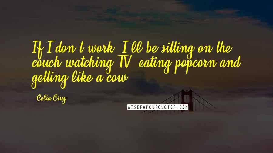 Celia Cruz quotes: If I don't work, I'll be sitting on the couch watching TV, eating popcorn and getting like a cow.