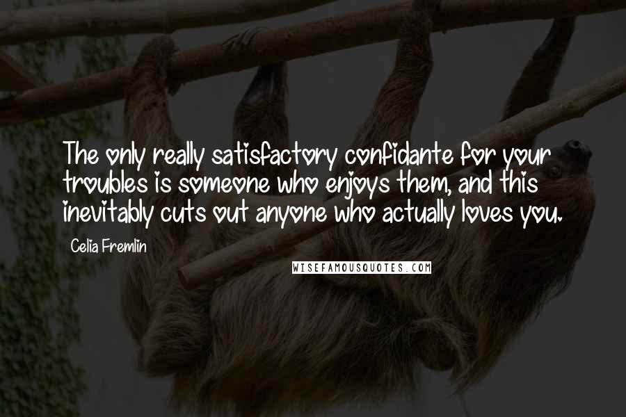 Celia Fremlin quotes: The only really satisfactory confidante for your troubles is someone who enjoys them, and this inevitably cuts out anyone who actually loves you. Celia Fremlin quotes: The only really satisfactory confidante for your troubles is someone who enjoys them, and this inevitably cuts out anyone who actually loves you.