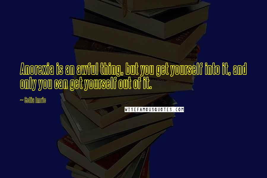 Celia Imrie quotes: Anorexia is an awful thing, but you get yourself into it, and only you can get yourself out of it.