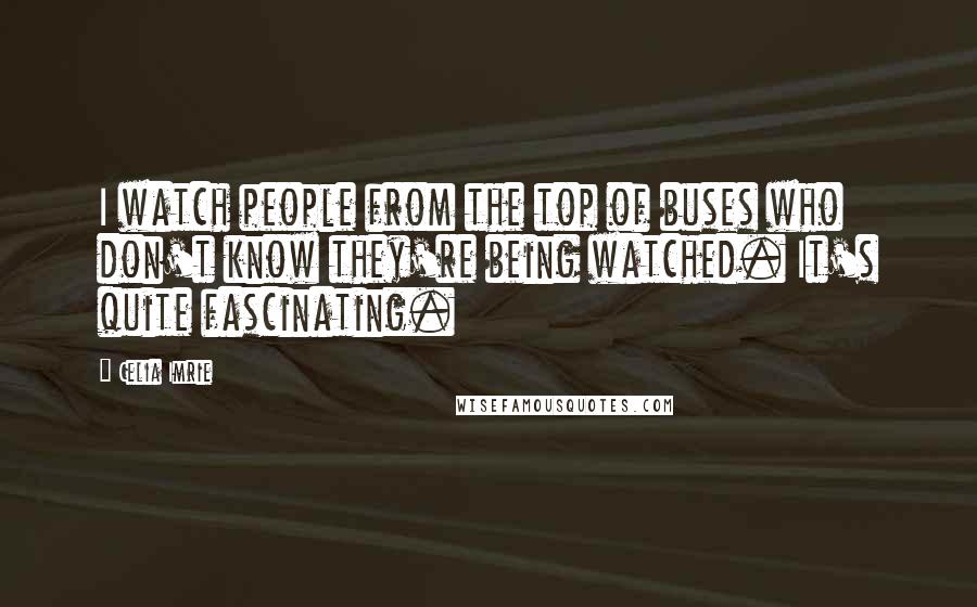 Celia Imrie quotes: I watch people from the top of buses who don't know they're being watched. It's quite fascinating.