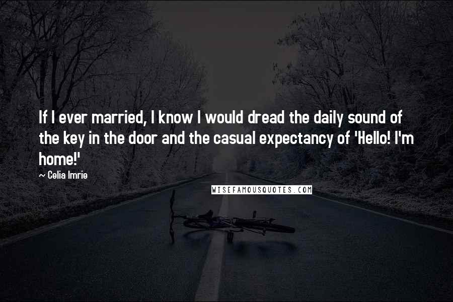 Celia Imrie quotes: If I ever married, I know I would dread the daily sound of the key in the door and the casual expectancy of 'Hello! I'm home!' Celia Imrie quotes: If I ever married, I know I would dread the daily sound of the key in the door and the casual expectancy of 'Hello! I'm home!'