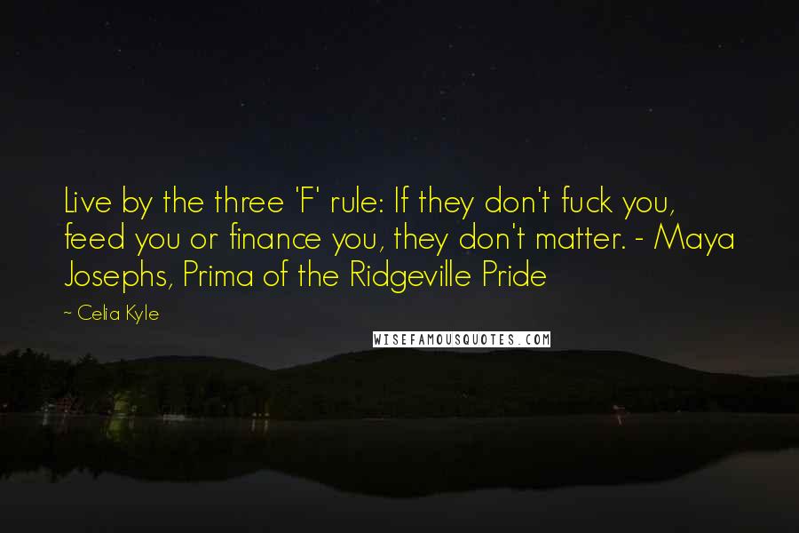 Celia Kyle quotes: Live by the three 'F' rule: If they don't fuck you, feed you or finance you, they don't matter. - Maya Josephs, Prima of the Ridgeville Pride Celia Kyle quotes: Live by the three 'F' rule: If they don't fuck you, feed you or finance you, they don't matter. - Maya Josephs, Prima of the Ridgeville Pride