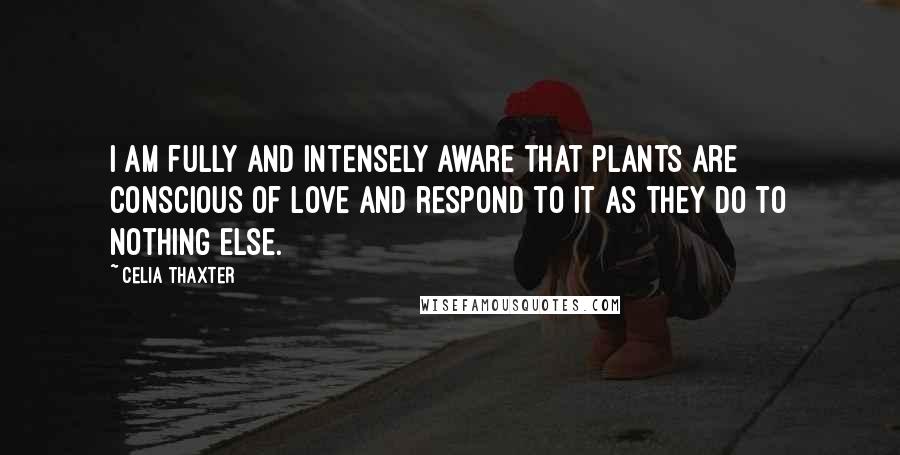 Celia Thaxter quotes: I am fully and intensely aware that plants are conscious of love and respond to it as they do to nothing else.