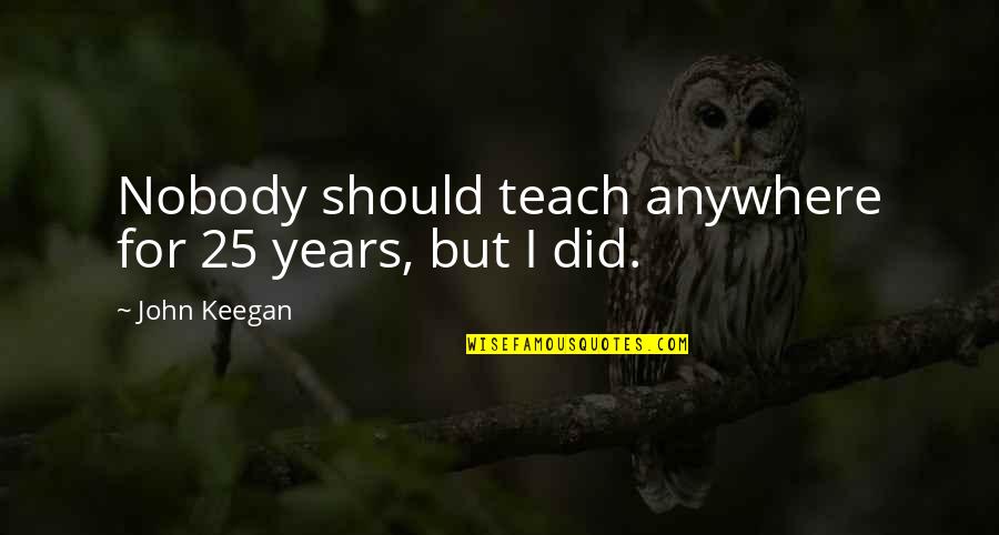 Celie Quotes By John Keegan: Nobody should teach anywhere for 25 years, but