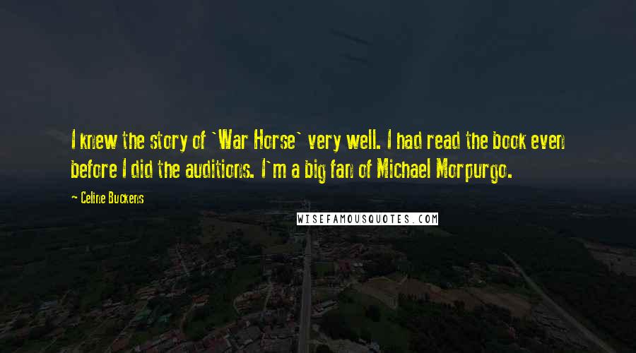 Celine Buckens quotes: I knew the story of 'War Horse' very well. I had read the book even before I did the auditions. I'm a big fan of Michael Morpurgo. Celine Buckens quotes: I knew the story of 'War Horse' very well. I had read the book even before I did the auditions. I'm a big fan of Michael Morpurgo.