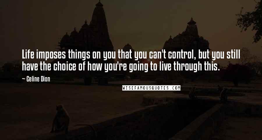Celine Dion quotes: Life imposes things on you that you can't control, but you still have the choice of how you're going to live through this.