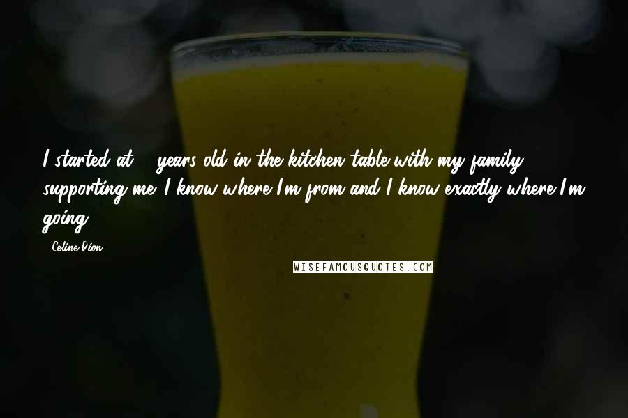 Celine Dion quotes: I started at 5 years old in the kitchen table with my family supporting me. I know where I'm from and I know exactly where I'm going.