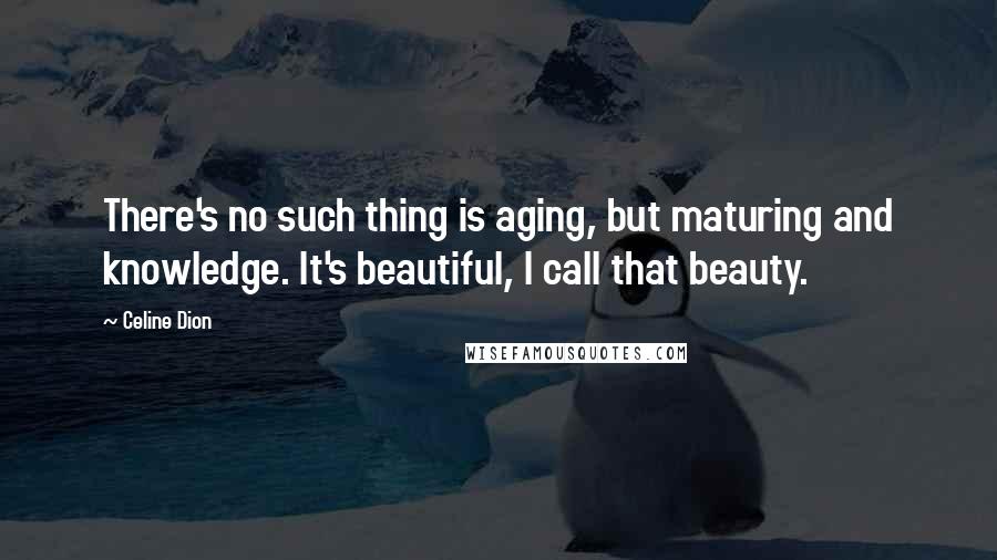 Celine Dion quotes: There's no such thing is aging, but maturing and knowledge. It's beautiful, I call that beauty.