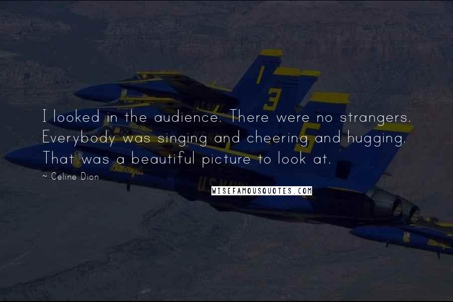 Celine Dion quotes: I looked in the audience. There were no strangers. Everybody was singing and cheering and hugging. That was a beautiful picture to look at.