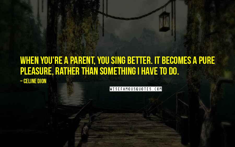 Celine Dion quotes: When you're a parent, you sing better. It becomes a pure pleasure, rather than something I have to do.