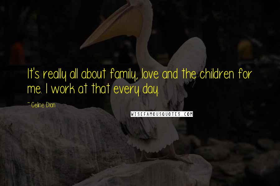 Celine Dion quotes: It's really all about family, love and the children for me. I work at that every day.