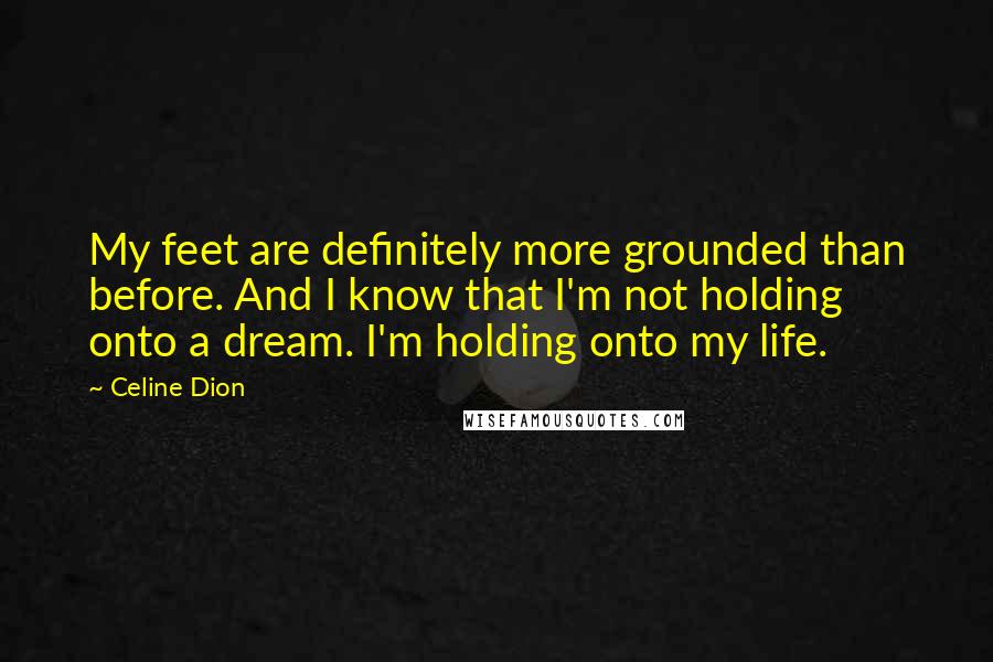 Celine Dion quotes: My feet are definitely more grounded than before. And I know that I'm not holding onto a dream. I'm holding onto my life.