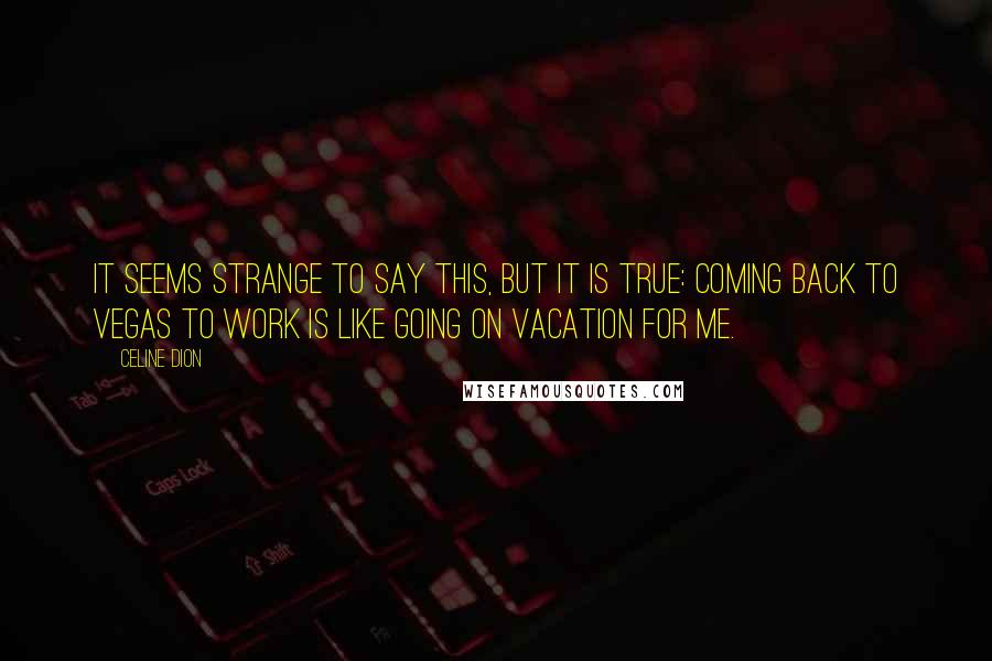 Celine Dion quotes: It seems strange to say this, but it is true: Coming back to Vegas to work is like going on vacation for me.