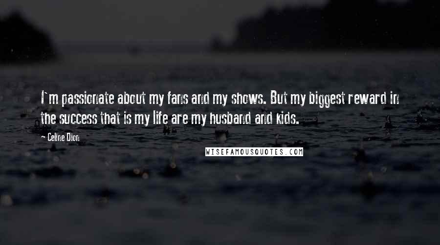 Celine Dion quotes: I'm passionate about my fans and my shows. But my biggest reward in the success that is my life are my husband and kids.