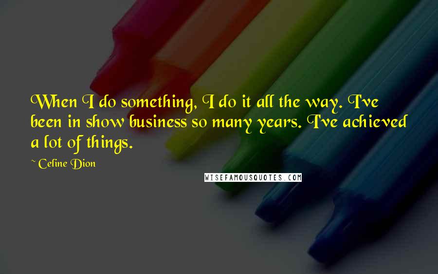 Celine Dion quotes: When I do something, I do it all the way. I've been in show business so many years. I've achieved a lot of things.