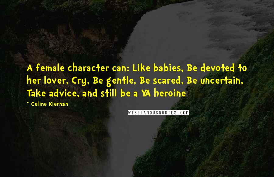 Celine Kiernan quotes: A female character can: Like babies, Be devoted to her lover, Cry, Be gentle, Be scared, Be uncertain, Take advice, and still be a YA heroine Celine Kiernan quotes: A female character can: Like babies, Be devoted to her lover, Cry, Be gentle, Be scared, Be uncertain, Take advice, and still be a YA heroine