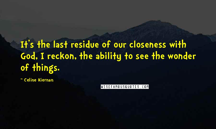 Celine Kiernan quotes: It's the last residue of our closeness with God, I reckon, the ability to see the wonder of things.