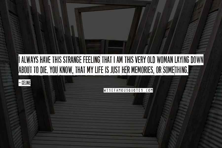 Celine quotes: I always have this strange feeling that I am this very old woman laying down about to die. You know, that my life is just her memories, or something.