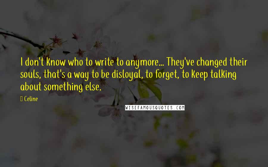 Celine quotes: I don't know who to write to anymore... They've changed their souls, that's a way to be disloyal, to forget, to keep talking about something else.