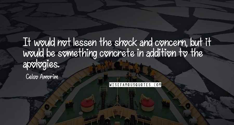 Celso Amorim quotes: It would not lessen the shock and concern, but it would be something concrete in addition to the apologies. Celso Amorim quotes: It would not lessen the shock and concern, but it would be something concrete in addition to the apologies.