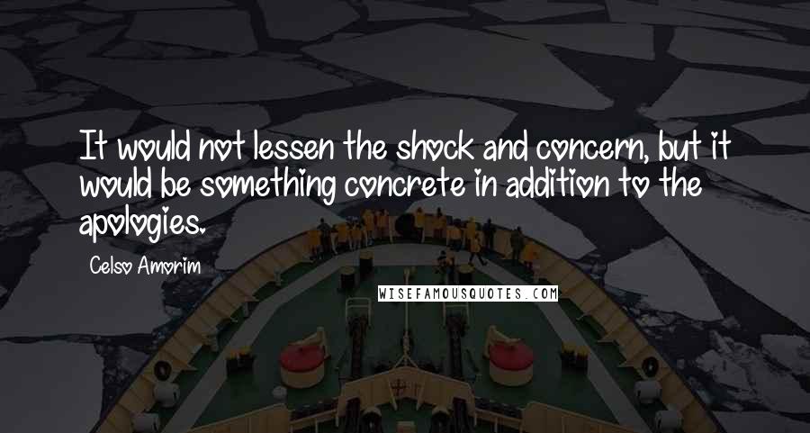 Celso Amorim quotes: It would not lessen the shock and concern, but it would be something concrete in addition to the apologies.