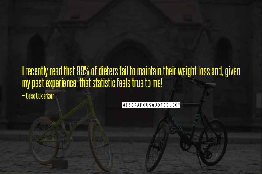 Celso Cukierkorn quotes: I recently read that 99% of dieters fail to maintain their weight loss and, given my past experience, that statistic feels true to me! Celso Cukierkorn quotes: I recently read that 99% of dieters fail to maintain their weight loss and, given my past experience, that statistic feels true to me!