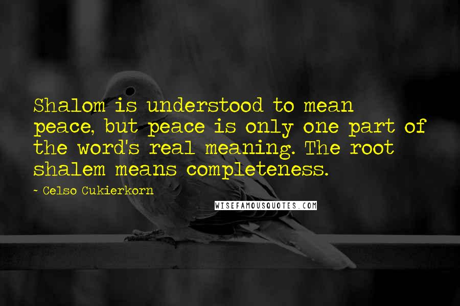 Celso Cukierkorn quotes: Shalom is understood to mean peace, but peace is only one part of the word's real meaning. The root shalem means completeness. Celso Cukierkorn quotes: Shalom is understood to mean peace, but peace is only one part of the word's real meaning. The root shalem means completeness.