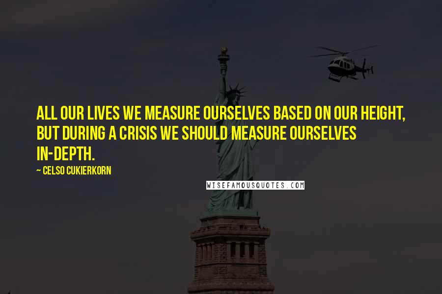 Celso Cukierkorn quotes: All our lives we measure ourselves based on our height, but during a crisis we should measure ourselves in-depth. Celso Cukierkorn quotes: All our lives we measure ourselves based on our height, but during a crisis we should measure ourselves in-depth.