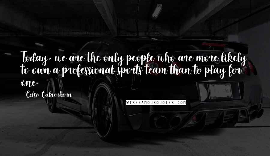 Celso Cukierkorn quotes: Today, we are the only people who are more likely to own a professional sports team than to play for one. Celso Cukierkorn quotes: Today, we are the only people who are more likely to own a professional sports team than to play for one.