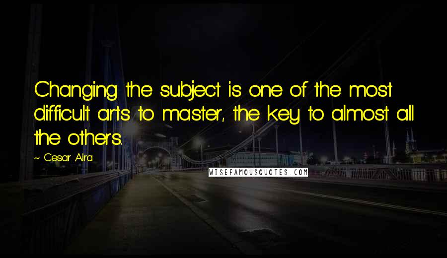 Cesar Aira quotes: Changing the subject is one of the most difficult arts to master, the key to almost all the others.