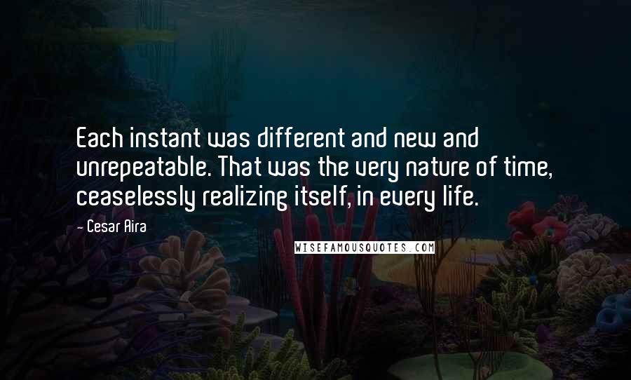 Cesar Aira quotes: Each instant was different and new and unrepeatable. That was the very nature of time, ceaselessly realizing itself, in every life.