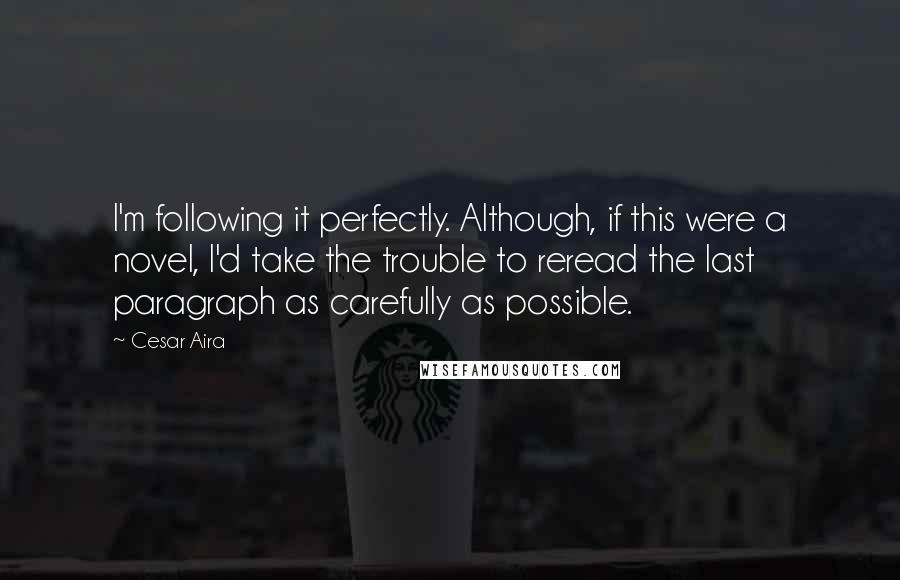 Cesar Aira quotes: I'm following it perfectly. Although, if this were a novel, I'd take the trouble to reread the last paragraph as carefully as possible.