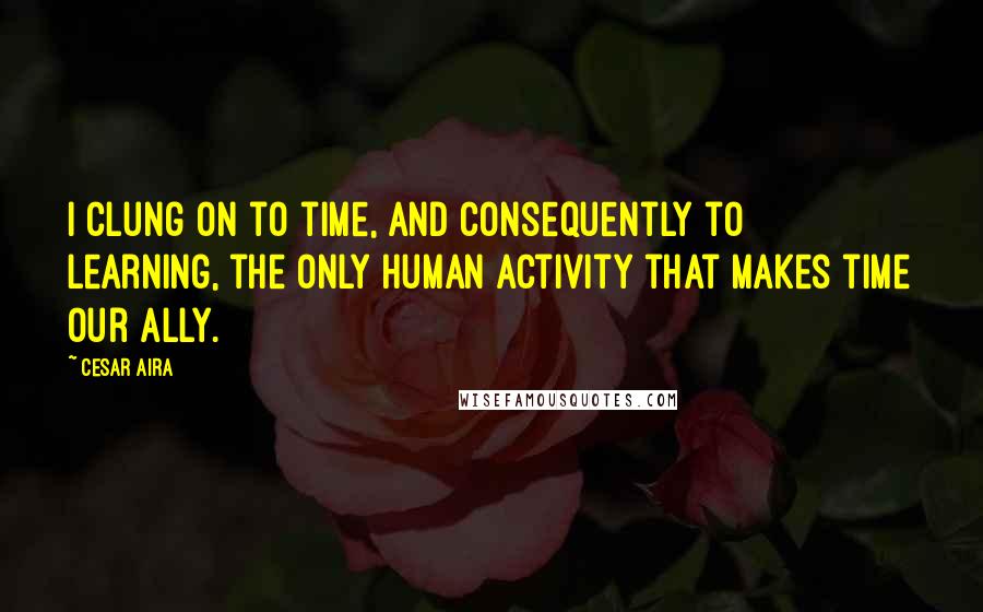 Cesar Aira quotes: I clung on to time, and consequently to learning, the only human activity that makes time our ally.