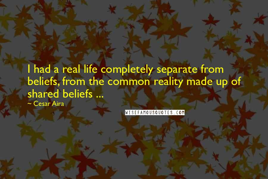 Cesar Aira quotes: I had a real life completely separate from beliefs, from the common reality made up of shared beliefs ...