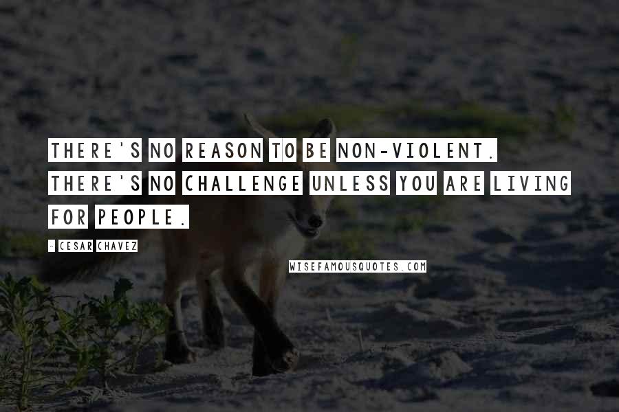 Cesar Chavez quotes: There's no reason to be non-violent. There's no challenge unless you are living for people.