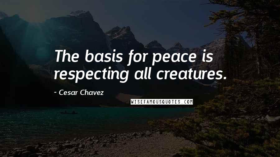 Cesar Chavez quotes: The basis for peace is respecting all creatures.