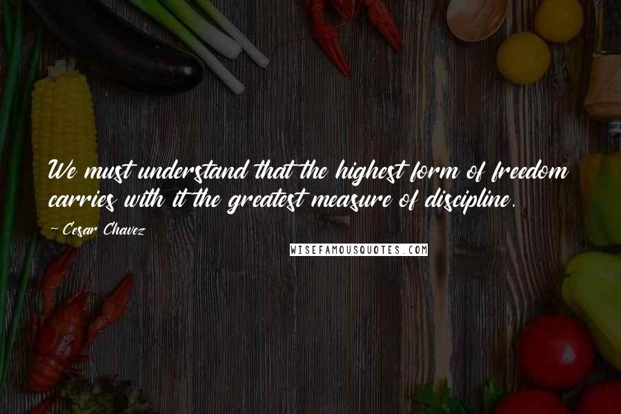 Cesar Chavez quotes: We must understand that the highest form of freedom carries with it the greatest measure of discipline.