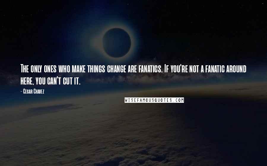 Cesar Chavez quotes: The only ones who make things change are fanatics. If you're not a fanatic around here, you can't cut it. Cesar Chavez quotes: The only ones who make things change are fanatics. If you're not a fanatic around here, you can't cut it.