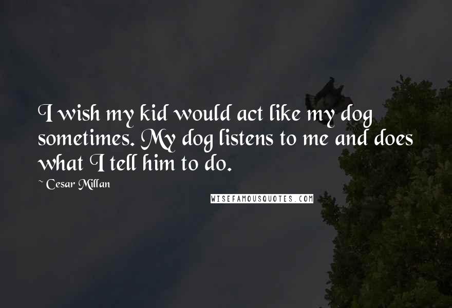 Cesar Millan quotes: I wish my kid would act like my dog sometimes. My dog listens to me and does what I tell him to do.