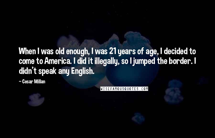 Cesar Millan quotes: When I was old enough, I was 21 years of age, I decided to come to America. I did it illegally, so I jumped the border. I didn't speak any