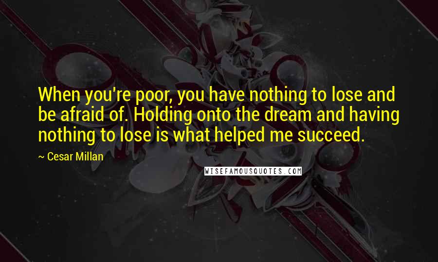 Cesar Millan quotes: When you're poor, you have nothing to lose and be afraid of. Holding onto the dream and having nothing to lose is what helped me succeed.