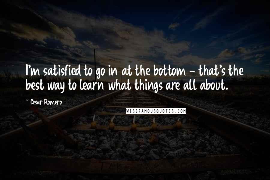 Cesar Romero quotes: I'm satisfied to go in at the bottom - that's the best way to learn what things are all about.