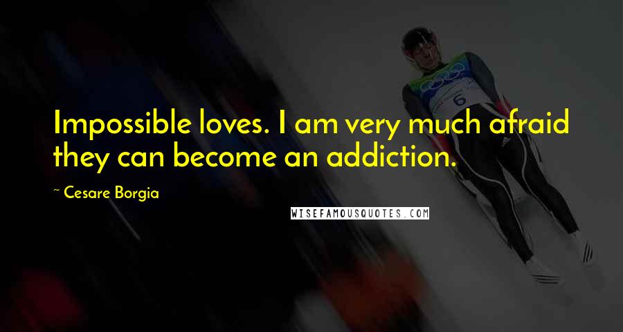 Cesare Borgia quotes: Impossible loves. I am very much afraid they can become an addiction.