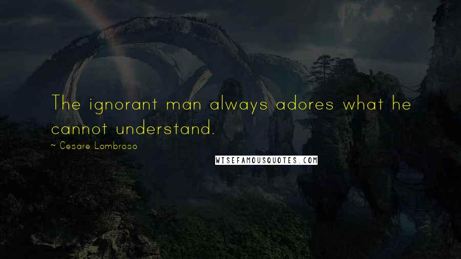 Cesare Lombroso quotes: The ignorant man always adores what he cannot understand.