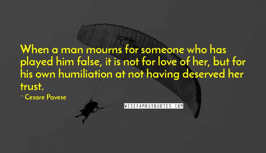 Cesare Pavese quotes: When a man mourns for someone who has played him false, it is not for love of her, but for his own humiliation at not having deserved her trust. Cesare Pavese quotes: When a man mourns for someone who has played him false, it is not for love of her, but for his own humiliation at not having deserved her trust.