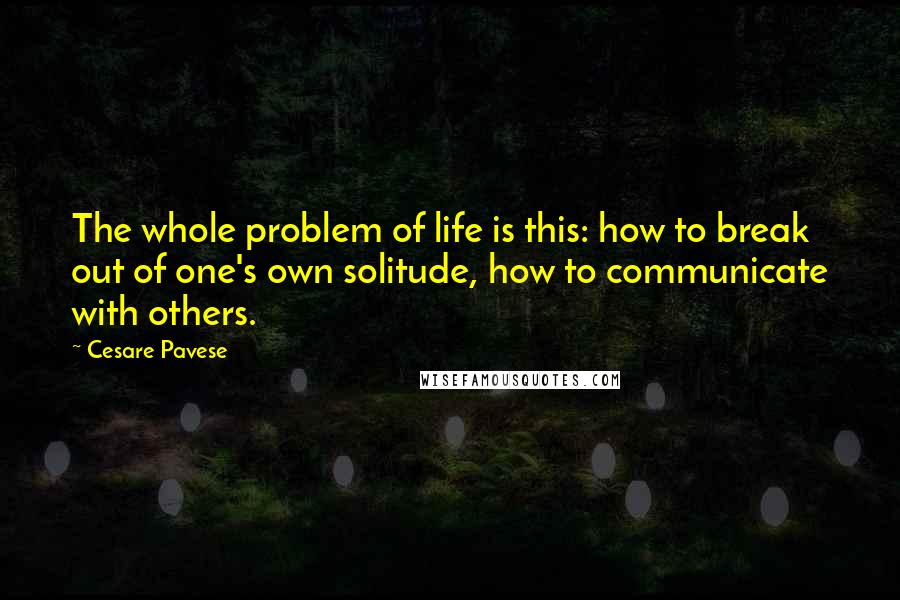 Cesare Pavese quotes: The whole problem of life is this: how to break out of one's own solitude, how to communicate with others.